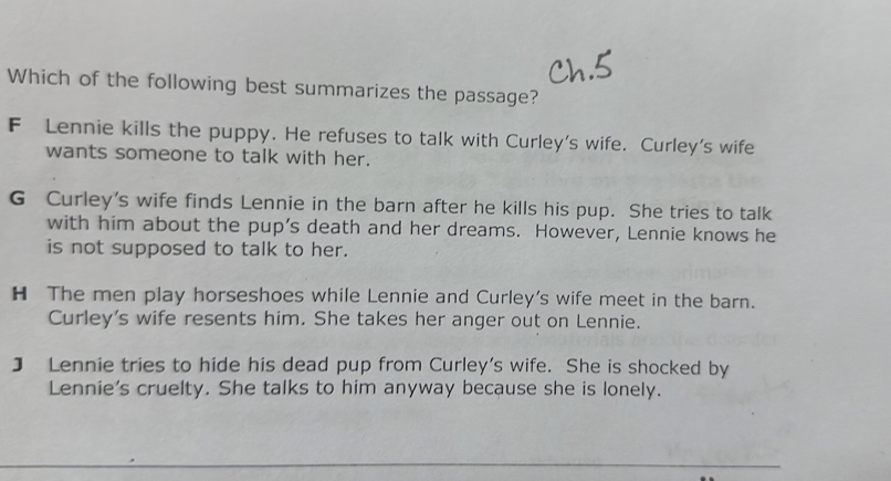 Which of the following best summarizes the passage?
F Lennie kills the puppy. He refuses to talk with Curley's wife. Curley's wife
wants someone to talk with her.
G Curley's wife finds Lennie in the barn after he kills his pup. She tries to talk
with him about the pup’s death and her dreams. However, Lennie knows he
is not supposed to talk to her.
H The men play horseshoes while Lennie and Curley's wife meet in the barn.
Curley's wife resents him. She takes her anger out on Lennie.
] Lennie tries to hide his dead pup from Curley's wife. She is shocked by
Lennie's cruelty. She talks to him anyway because she is lonely.