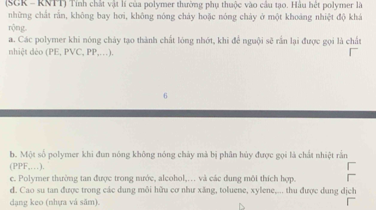 (SGK - KNTT) Tính chất vật lí của polymer thường phụ thuộc vào câu tạo. Hâu hết polymer là
những chất rắn, không bay hơi, không nóng chảy hoặc nóng chảy ở một khoảng nhiệt độ khá
rộng.
a. Các polymer khi nóng chảy tạo thành chất lỏng nhớt, khi để nguội sẽ rắn lại được gọi là chất
nhiệt dẻo (PE, PVC, PP,…).
6
b. Một số polymer khi đun nóng không nóng chảy mà bị phân hủy được gọi là chất nhiệt rắn
(PPF,…).
c. Polymer thường tan được trong nước, alcohol,… và các dung môi thích hợp.
d. Cao su tan được trong các dung môi hữu cơ như xăng, toluene, xylene,... thu được dung dịch
dạng keo (nhựa vá săm).