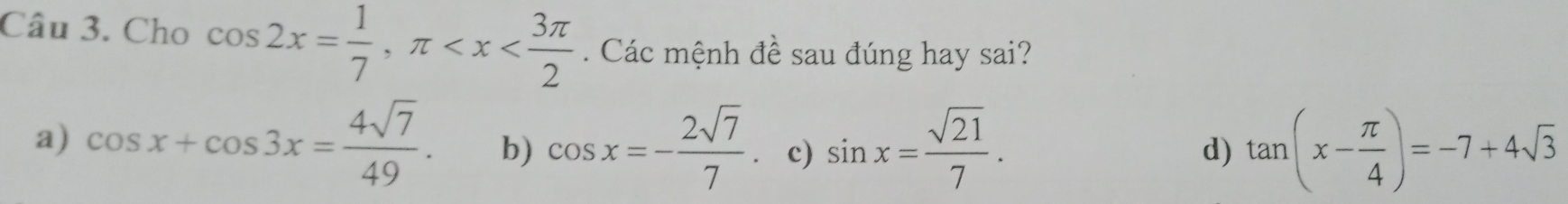 Cho cos 2x= 1/7 , π . Các mệnh đề sau đúng hay sai?
a) cos x+cos 3x= 4sqrt(7)/49 . b) cos x=- 2sqrt(7)/7 . c) sin x= sqrt(21)/7 . tan (x- π /4 )=-7+4sqrt(3)
d)