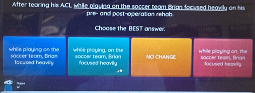 After tearing his ACL while playing on the soccer team Brian focused heavily on his
pre- and post-operation rehab.
Choose the BEST answer.
while playing on the while playing, on the while playing on, the
soccer team, Brian soccer team, Brian NO CHANGE soccer team, Brian
focused heavily focused heavily focused heavily