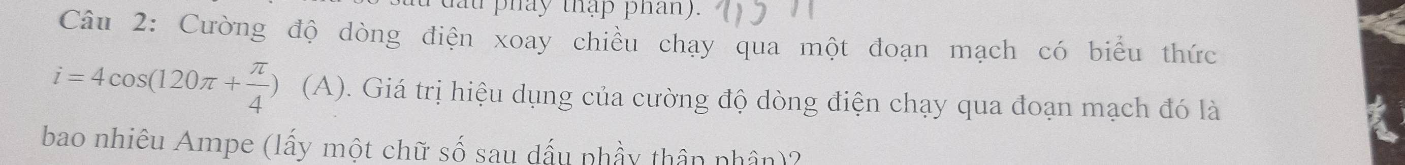 pháy thập phan). 
Câu 2: Cường độ dòng điện xoay chiều chạy qua một đoạn mạch có biểu thức
i=4cos (120π + π /4 ) (A). Giá trị hiệu dụng của cường độ dòng điện chạy qua đoạn mạch đó là 
bao nhiêu Ampe (lấy một chữ số sau dấu phầy thân nhân)?