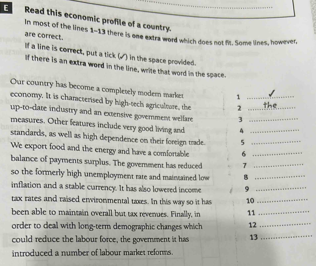 Read this economic profile of a country._ 
In most of the lines 1-13 there is one extra word which does not fit. Some lines, however, 
are correct. 
If a line is correct, put a tick (✓) in the space provided. 
If there is an extra word in the line, write that word in the space. 
Our country has become a completely modern market 
_1 
economy. It is characterised by high-tech agriculture, the 
_2 
up-to-date industry and an extensive government welfare 
_3 
measures. Other features include very good living and 
_4 
standards, as well as high dependence on their foreign trade. 
_5 
We export food and the energy and have a comfortable 
_6 
balance of payments surplus. The government has reduced 
_7 
so the formerly high unemployment rate and maintained low 8_ 
inflation and a stable currency. It has also lowered income 9_ 
tax rates and raised environmental taxes. In this way so it has 10 _ 
been able to maintain overall but tax revenues. Finally, in 
11 
_ 
order to deal with long-term demographic changes which 12_ 
could reduce the labour force, the government it has 
13 
_ 
introduced a number of labour market reforms.