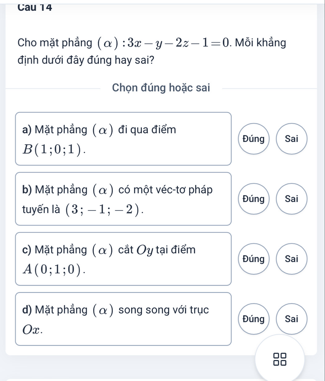 Cau 14
Cho mặt phẳng (alpha ):3x-y-2z-1=0. Mỗi khẳng
định dưới đây đúng hay sai?
Chọn đúng hoặc sai
a) Mặt phẳng ( α) đi qua điểm
Đúng Sai
B(1;0;1).
bb Mặt phẳng (α) có một véc-tơ pháp
Đúng Sai
tuyến là (3;-1;-2).
c) Mặt phẳng ( α) cắt Oy tại điểm
Đúng Sai
A(0;1;0).
d) Mặt phẳng (α ) song song với trục
Đúng Sai
Ox.