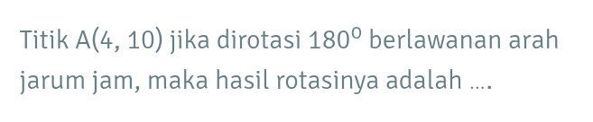 Titik A(4,10) jika dirotasi 180° berlawanan arah 
jarum jam, maka hasil rotasinya adalah ....