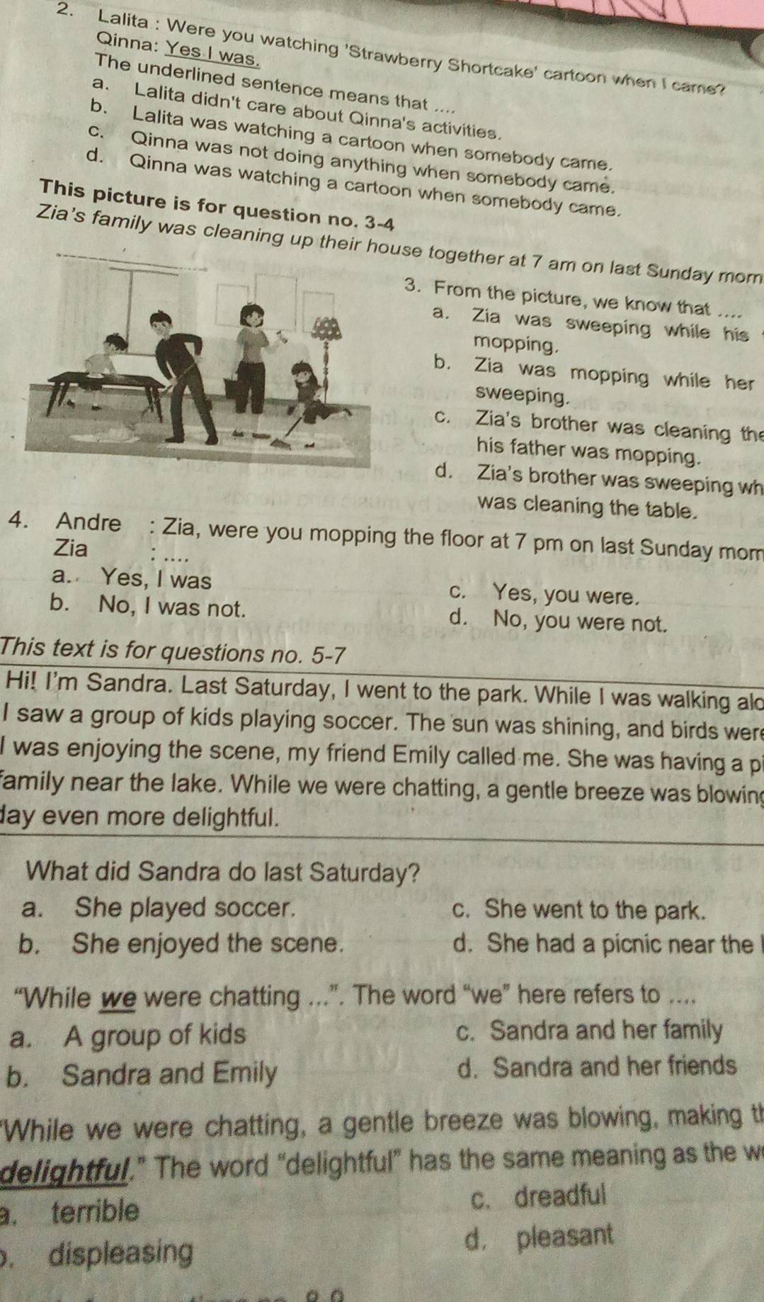 Qinna: Yes I was.
2. Lalita : Were you watching 'Strawberry Shortcake' cartoon when I came?
The underlined sentence means that ....
a. Lalita didn't care about Qinna's activities.
b. Lalita was watching a cartoon when somebody came.
c. Qinna was not doing anything when somebody came.
d. Qinna was watching a cartoon when somebody came.
This picture is for question no. 3-4
Zia's family was cleaning up these together at 7 am on last Sunday mom
3. From the picture, we know that ....
a. Zia was sweeping while his
mopping.
b. Zia was mopping while her
sweeping.
c. Zia's brother was cleaning the
his father was mopping.
d. Zia's brother was sweeping wh
was cleaning the table.
4. Andre : Zia, were you mopping the floor at 7 pm on last Sunday mom
Zia : .
a. Yes, I was c. Yes, you were.
b. No, I was not. d. No, you were not.
This text is for questions no. 5-7
Hi! I'm Sandra. Last Saturday, I went to the park. While I was walking alo
I saw a group of kids playing soccer. The sun was shining, and birds were
I was enjoying the scene, my friend Emily called me. She was having a pi
family near the lake. While we were chatting, a gentle breeze was blowing
day even more delightful.
What did Sandra do last Saturday?
a. She played soccer. c. She went to the park.
b. She enjoyed the scene. d. She had a picnic near the 
“While we were chatting ..”. The word “we” here refers to ....
a. A group of kids c. Sandra and her family
b. Sandra and Emily d. Sandra and her friends
"While we were chatting, a gentle breeze was blowing, making th
delightful.” The word “delightful” has the same meaning as the we. terrible c. dreadful
. displeasing
d， pleasant