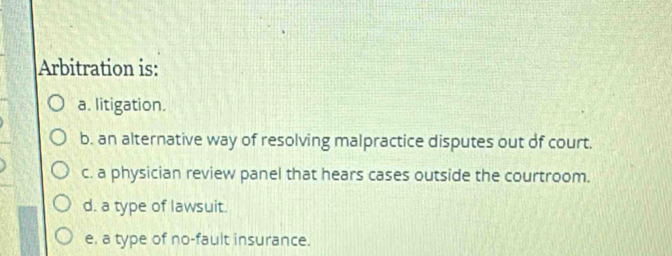 Arbitration is:
a. litigation.
b. an alternative way of resolving malpractice disputes out of court.
c. a physician review panel that hears cases outside the courtroom.
d. a type of lawsuit.
e. a type of no-fault insurance.