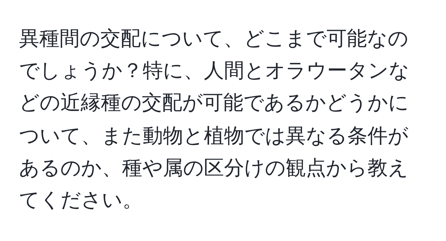 異種間の交配について、どこまで可能なのでしょうか？特に、人間とオラウータンなどの近縁種の交配が可能であるかどうかについて、また動物と植物では異なる条件があるのか、種や属の区分けの観点から教えてください。