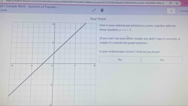 □ https://student.desmos.com/activitybuilder/instance/66bb898f7d16a96621d8bb4c/student/67255938b386a82b7b005603#screenId=d6af498d-469b-4... A^6 
hit 7 Sample Work - Systems of Equatio...
Smith 4 of 16
<
Your Point
ere is your ordered pair plotted as a point, together with the
near equation  y=x+2. 
f you can't see your point, maybe you didn't type it correctly, or
aybe it's outside the graph window.)
your ordered pair correct? How do you know?
Yes No
-8