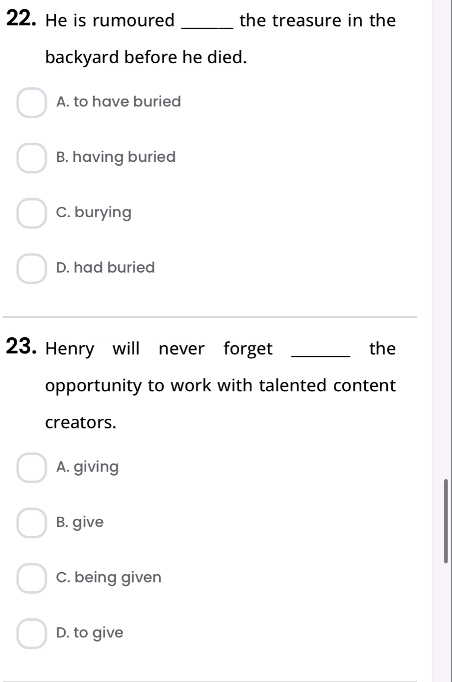 He is rumoured _the treasure in the
backyard before he died.
A. to have buried
B. having buried
C. burying
D. had buried
_
23. Henry will never forget _the
opportunity to work with talented content
creators.
A. giving
B. give
C. being given
D. to give