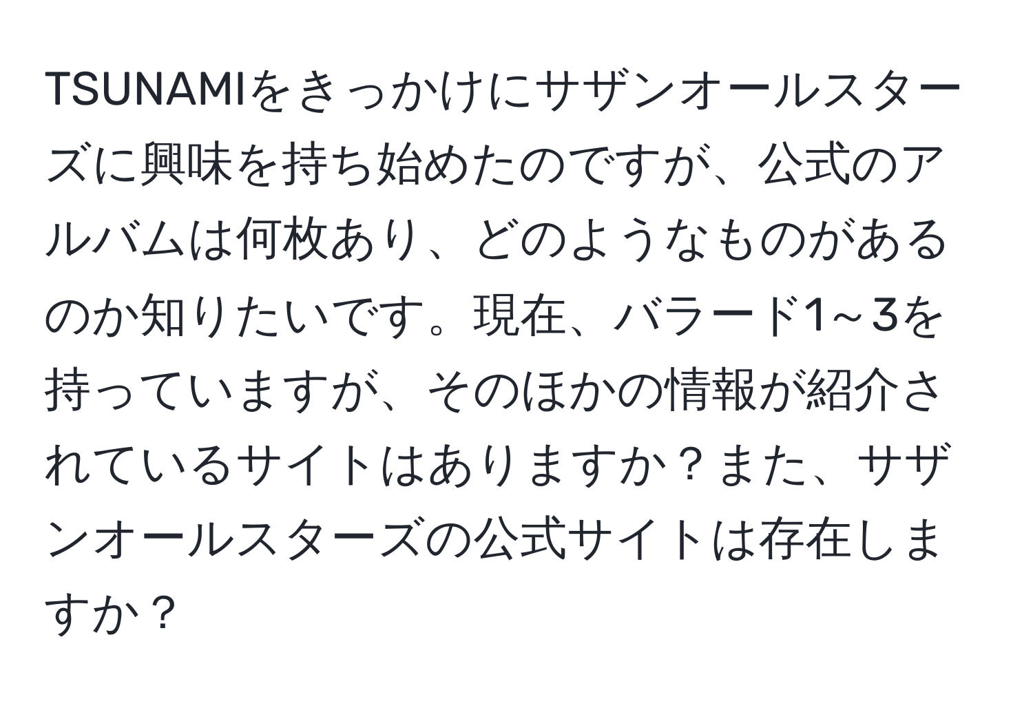 TSUNAMIをきっかけにサザンオールスターズに興味を持ち始めたのですが、公式のアルバムは何枚あり、どのようなものがあるのか知りたいです。現在、バラード1～3を持っていますが、そのほかの情報が紹介されているサイトはありますか？また、サザンオールスターズの公式サイトは存在しますか？