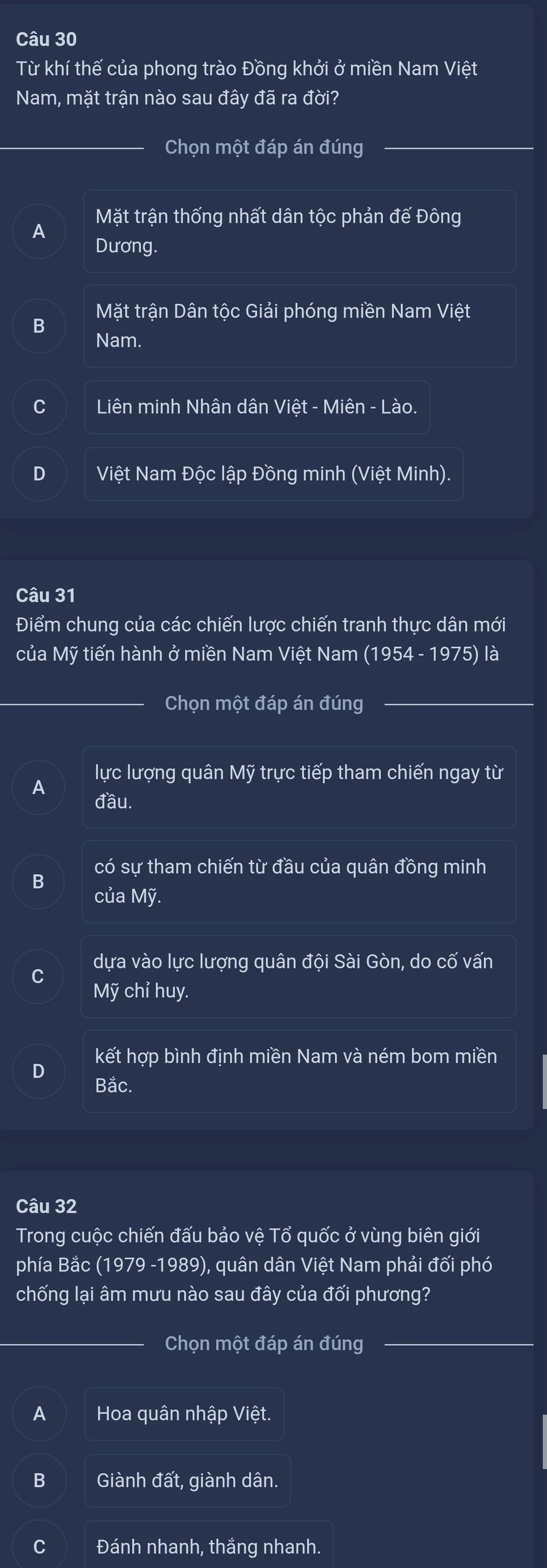 Từ khí thế của phong trào Đồng khởi ở miền Nam Việt
Nam, mặt trận nào sau đây đã ra đời?
Chọn một đáp án đúng
Mặt trận thống nhất dân tộc phản đế Đông
A
Dương.
Mặt trận Dân tộc Giải phóng miền Nam Việt
B
Nam.
C Liên minh Nhân dân Việt - Miên - Lào.
D Việt Nam Độc lập Đồng minh (Việt Minh).
Câu 31
Điểm chung của các chiến lược chiến tranh thực dân mới
của Mỹ tiến hành ở miền Nam Việt Nam (1954 - 1975) là
Chọn một đáp án đúng
A lực lượng quân Mỹ trực tiếp tham chiến ngay từ
đầu.
có sự tham chiến từ đầu của quân đồng minh
B
của Mỹ.
dựa vào lực lượng quân đội Sài Gòn, do cố vấn
C
Mỹ chỉ huy.
kết hợp bình định miền Nam và ném bom miền
D
Bắc.
Câu 32
Trong cuộc chiến đấu bảo vệ Tổ quốc ở vùng biên giới
phía Bắc (1979 -1989), quân dân Việt Nam phải đối phó
chống lại âm mưu nào sau đây của đối phương?
Chọn một đáp án đúng
A Hoa quân nhập Việt.
B Giành đất, giành dân.
C Đánh nhanh, thắng nhanh.