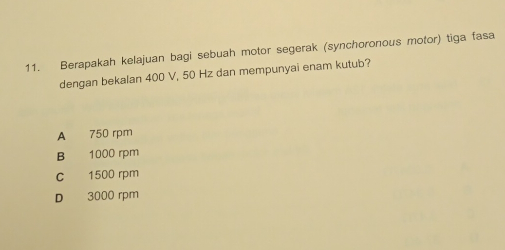 Berapakah kelajuan bagi sebuah motor segerak (synchoronous motor) tiga fasa
dengan bekalan 400 V, 50 Hz dan mempunyai enam kutub?
A 750 rpm
B 1000 rpm
c 1500 rpm
D 3000 rpm