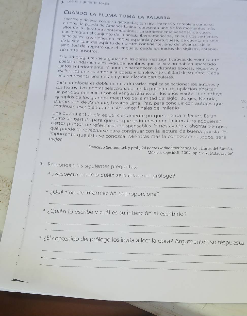 Lee el siguiente texto
Cuando la pluma toma la palabra
Enorme y diversa como su geografía; tan rica, intensa y compleja coro su
historia, la poesía de América Latina representa uno de los momentos más
altos de la literatura contemporánea. La sorprendente variedad de voces
que integran el conjunto de la poesía iberoamericana, en sus dos vertientes
principales: creaciones en lengua española y portuguesa, da cuenta no sólo
de la vitalidad del espíritu de nuestro continente, sino del alcance, de la
amplitud del registro que el lenguaje, desde los inicios del sigło xx, estable
ció entre nosotros
Esta antología reúne algunas de las obras más significativas de veinticuatro
poetas fundamentales. Agrupa nombres que tal vez no habian aparecido
juntos anteriormente. Y aunque pertenecen a distintas épocas, regiones y
estilos, los une su amor a la poesía y la relevante calidad de su obra. Cada
uno representa una mirada y una dicción particulares.
Toda antología es doblemente arbitraria: implica seleccionar los autores y
sus textos. Los poetas seleccionados en la presente recopilación abarcan
un periodo que inicia con el vanguardismo, en los años veinte, que incluye
ejemplos de los grandes maestros de la mitad del siglo: Borges, Neruda,
Drummond de Andrade, Lezama Lima, Paz, para concluir con autores que
continúan escribiendo en estos años finales del milenio.
Una buena antología es útil ciertamente porque orienta al lector. Es un
punto de partida para que los que se interesan en la literatura adquieran
ciertos puntos de referencia indispensables. Y nos ayuda a ahorrar tiempo,
que puede aprovecharse para continuar con la lectura de buena poesía. Es
importante que ésta se conozca. Mientras más la conozcamos todos, será
mejor.
Francisco Serrano, sel. y pról., 24 poetas latinoamericanos. Col. Libros del Rincón,
México: sep/cidcli, 2004, pp. 9-17. (Adaptación)
4. Respondan las siguientes preguntas.
¿Respecto a qué o quién se habla en el prólogo?
_
¿Qué tipo de información se proporciona?
_
¿Quién lo escribe y cuál es su intención al escribirlo?
_
_
¿El contenido del prólogo los invita a leer la obra? Argumenten su respuesta.
_
_
_