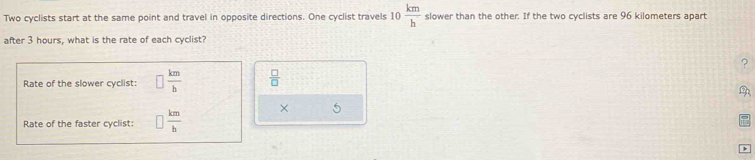 Two cyclists start at the same point and travel in opposite directions. One cyclist travels 10 km/h  slower than the other. If the two cyclists are 96 kilometers apart 
after 3 hours, what is the rate of each cyclist? 
? 
Rate of the slower cyclist:  km/b   □ /□  
Rate of the faster cyclist:  km/b  × 5