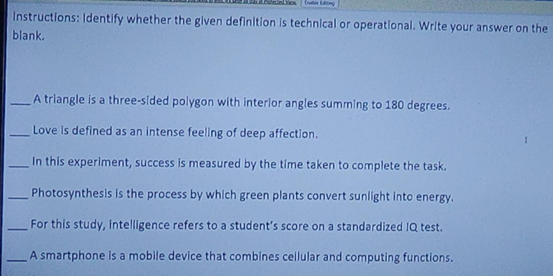 Esable Editing 
Instructions: Identify whether the given definition is technical or operational. Write your answer on the 
blank. 
_A triangle is a three-sided polygon with interior angles summing to 180 degrees. 
_Love is defined as an intense feeling of deep affection. 
_In this experiment, success is measured by the time taken to complete the task. 
_Photosynthesis is the process by which green plants convert sunlight into energy. 
_For this study, intelligence refers to a student’s score on a standardized IQ test. 
_A smartphone is a mobile device that combines cellular and computing functions.