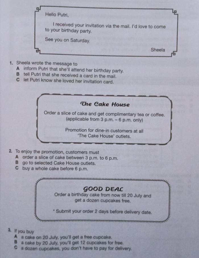 Lp
Hello Putri,
I received your invitation via the mail. I'd love to come
to your birthday party.
See you on Saturday.
Sheela
b
1. Sheela wrote the message to
A inform Putri that she'll attend her birthday party.
B tell Putri that she received a card in the mail.
C let Putri know she loved her invitation card.
The Cake House
Order a slice of cake and get complimentary tea or coffee.
(applicable from 3 p.m. - 6 p.m. only)
Promotion for dine-in customers at all
‘The Cake House’ outlets.
2. To enjoy the promotion, customers must
A order a slice of cake between 3 p.m. to 6 p.m.
B go to selected Cake House outlets.
C buy a whole cake before 6 p.m.
GOOD DEAL
Order a birthday cake from now till 20 July and
get a dozen cupcakes free.
Submit your order 2 days before delivery date.
3. If you buy
A a cake on 20 July, you'll get a free cupcake.
B a cake by 20 July, you'll get 12 cupcakes for free.
C a dozen cupcakes, you don't have to pay for delivery.
