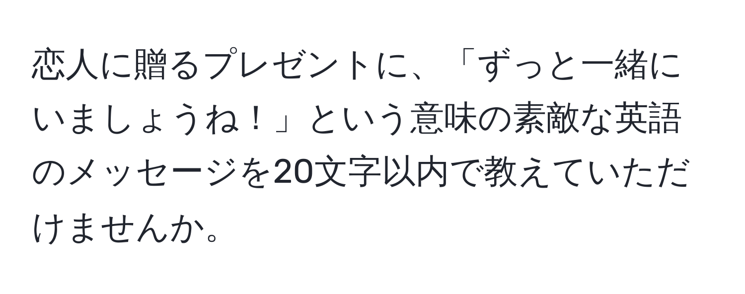 恋人に贈るプレゼントに、「ずっと一緒にいましょうね！」という意味の素敵な英語のメッセージを20文字以内で教えていただけませんか。