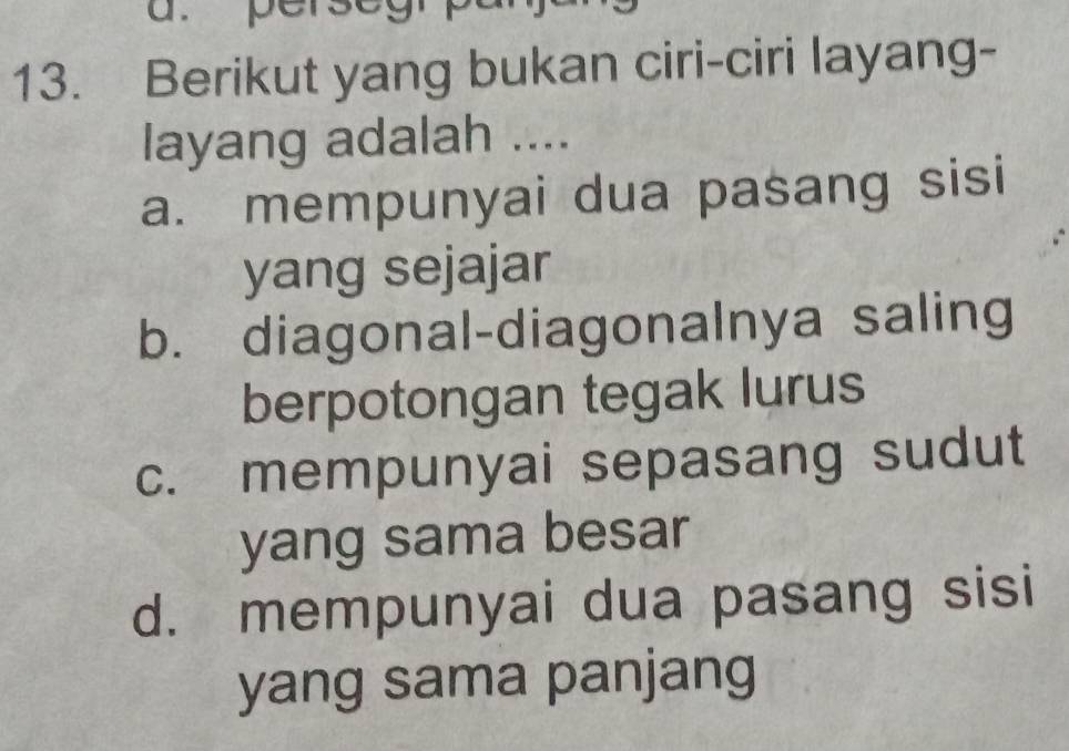 perseg
13. Berikut yang bukan ciri-ciri layang-
layang adalah ....
a. mempunyai dua pasang sisi
yang sejajar
b. diagonal-diagonalnya saling
berpotongan tegak lurus
c. mempunyai sepasang sudut
yang sama besar
d. mempunyai dua pasang sisi
yang sama panjang