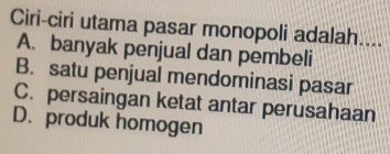 Ciri-ciri utama pasar monopoli adalah....
A. banyak penjual dan pembeli
B. satu penjual mendominasi pasar
C. persaingan ketat antar perusahaan
D. produk homogen