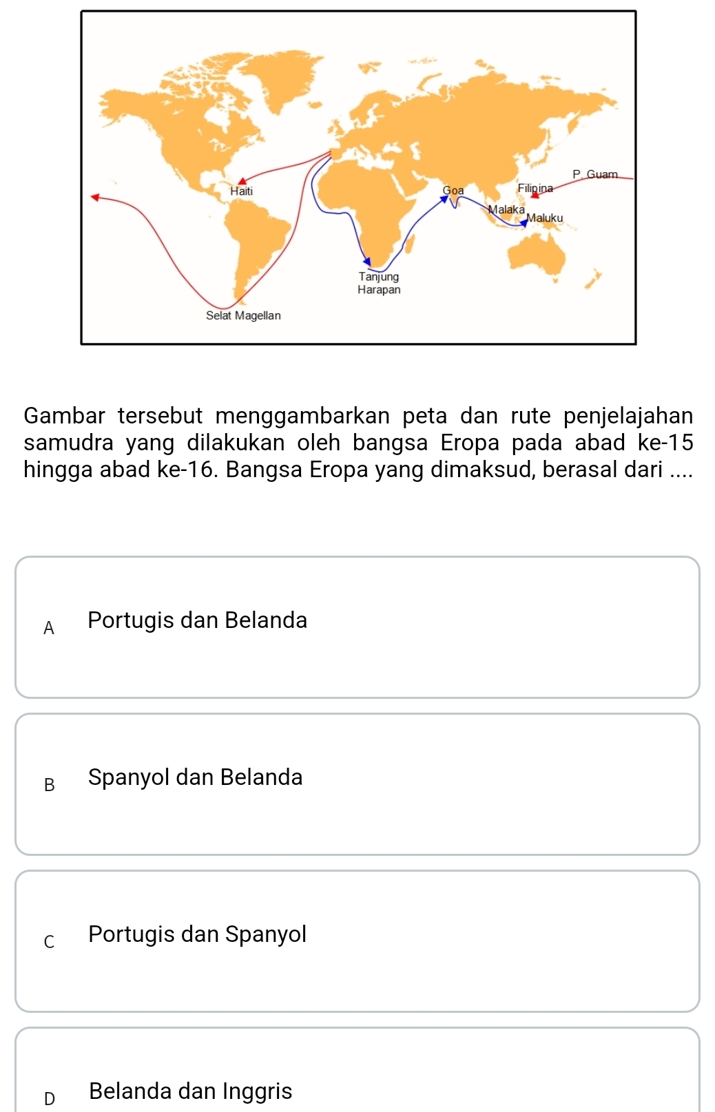 Gambar tersebut menggambarkan peta dan rute penjelajahan
samudra yang dilakukan oleh bangsa Eropa pada abad ke -15
hingga abad ke -16. Bangsa Eropa yang dimaksud, berasal dari ....
A Portugis dan Belanda
B Spanyol dan Belanda
C Portugis dan Spanyol
D Belanda dan Inggris