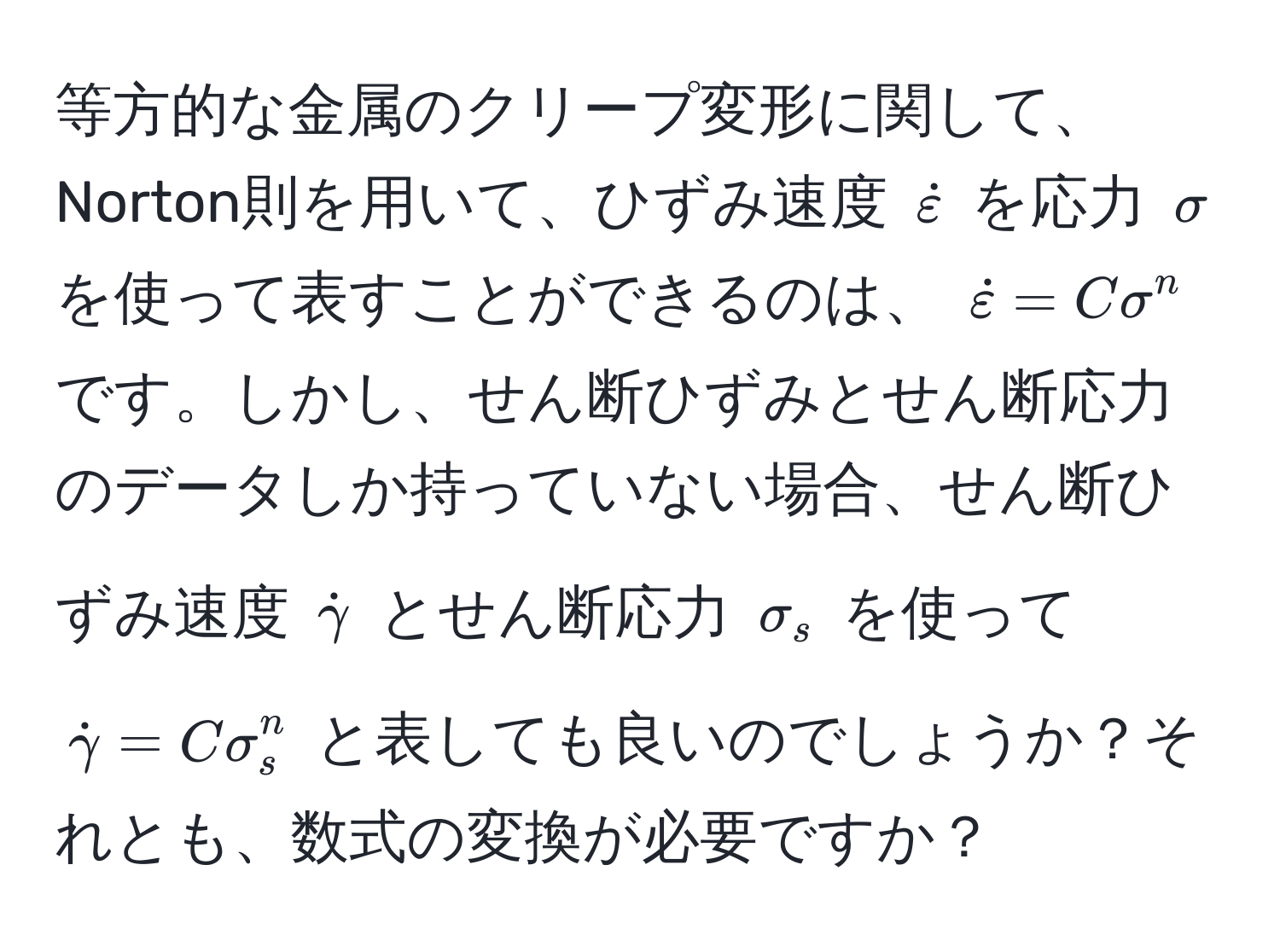 等方的な金属のクリープ変形に関して、Norton則を用いて、ひずみ速度 (dotvarepsilon) を応力 (sigma) を使って表すことができるのは、 (dotvarepsilon = C sigma^(n) です。しかし、せん断ひずみとせん断応力のデータしか持っていない場合、せん断ひずみ速度 (dotgamma)) とせん断応力 (sigma_s) を使って (dotgamma = C sigma_s^n) と表しても良いのでしょうか？それとも、数式の変換が必要ですか？