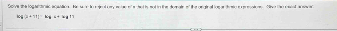 Solve the logarithmic equation. Be sure to reject any value of x that is not in the domain of the original logarithmic expressions. Give the exact answer.
log (x+11)=log x+log 11