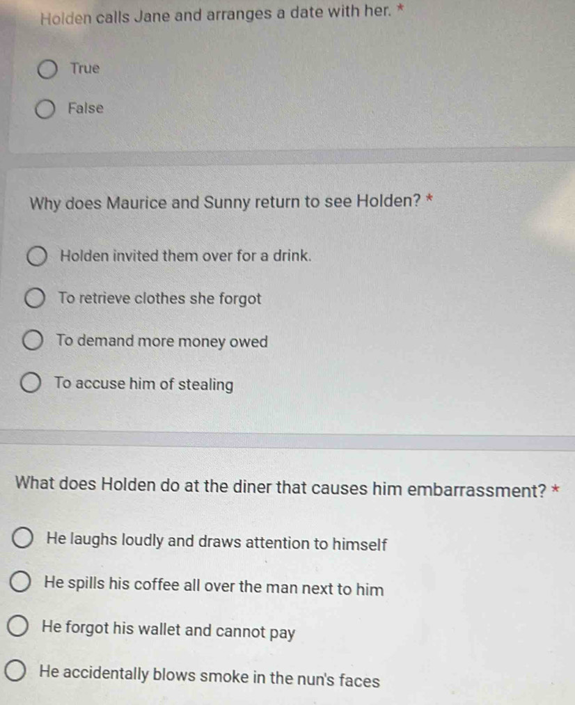 Holden calls Jane and arranges a date with her. *
True
False
Why does Maurice and Sunny return to see Holden? *
Holden invited them over for a drink.
To retrieve clothes she forgot
To demand more money owed
To accuse him of stealing
What does Holden do at the diner that causes him embarrassment? *
He laughs loudly and draws attention to himself
He spills his coffee all over the man next to him
He forgot his wallet and cannot pay
He accidentally blows smoke in the nun's faces