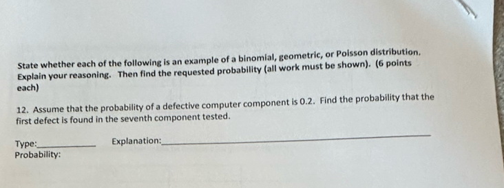 State whether each of the following is an example of a binomial, geometric, or Poisson distribution. 
Explain your reasoning. Then find the requested probability (all work must be shown). (6 points 
each) 
12. Assume that the probability of a defective computer component is 0.2. Find the probability that the 
first defect is found in the seventh component tested. 
Type:_ Explanation: 
_ 
Probability: