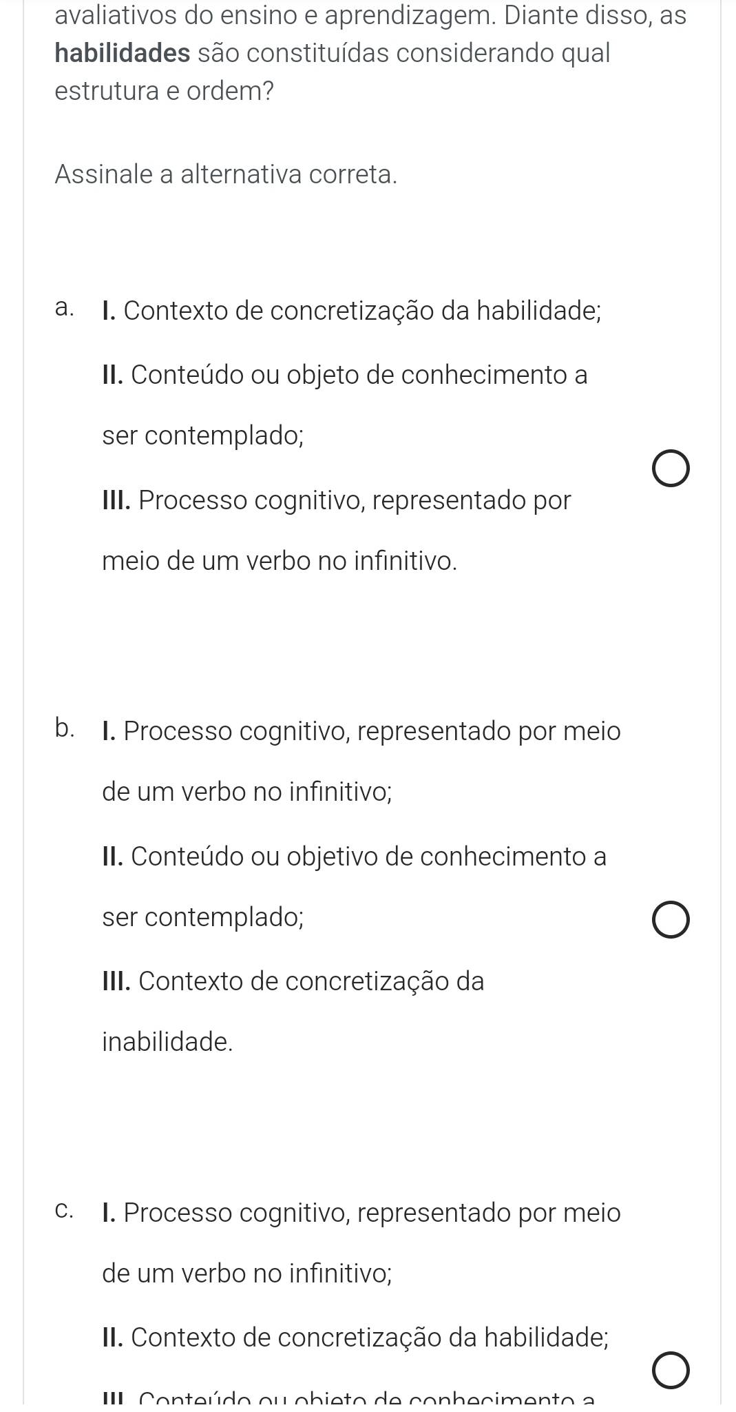 avaliativos do ensino e aprendizagem. Diante disso, as
habilidades são constituídas considerando qual
estrutura e ordem?
Assinale a alternativa correta.
a. I. Contexto de concretização da habilidade;
II. Conteúdo ou objeto de conhecimento a
ser contemplado;
III. Processo cognitivo, representado por
meio de um verbo no infinitivo.
b. I. Processo cognitivo, representado por meio
de um verbo no infinitivo;
II. Conteúdo ou objetivo de conhecimento a
ser contemplado;
III. Contexto de concretização da
inabilidade.
c. I. Processo cognitivo, representado por meio
de um verbo no infinitivo;
II. Contexto de concretização da habilidade;
II Conteúdo ou obieto de conbecimento a