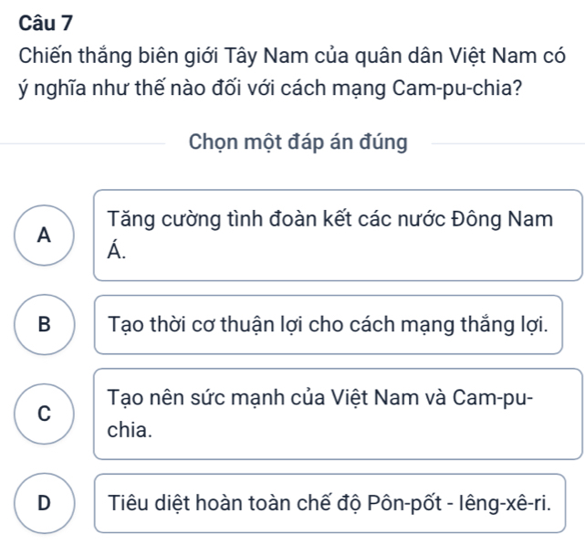 Chiến thắng biên giới Tây Nam của quân dân Việt Nam có
ý nghĩa như thế nào đối với cách mạng Cam-pu-chia?
Chọn một đáp án đúng
Tăng cường tình đoàn kết các nước Đông Nam
A
A.
B Tạo thời cơ thuận lợi cho cách mạng thắng lợi.
Tạo nên sức mạnh của Việt Nam và Cam-pu-
C
chia.
D Tiêu diệt hoàn toàn chế độ Pôn-pốt - lêng-xê-ri.