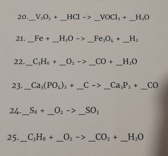 20._ V_2O_5+ _ HCl->_ VOCl_3+_  _ H_2O
21. _ Fe+ _ H_2O->_ Fe_3O_4+ _ _ H_2
22. _ C_3H_6+ _  O_2 ->_ CO+ _ _ H_2O
23._ Ca_3(PO_4)_2+ _ Cto _  _ Ca_3P_2+ _  0
24._ S_8+ _  O_2-> _ SO_3
25. _ C_3H_8+ _ O_2 _ CO_2+ _ H_2O