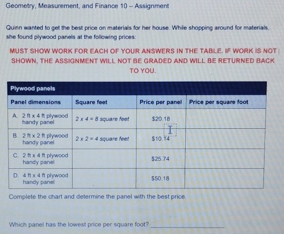 Geometry, Measurement, and Finance 10 - Assignment
Quinn wanted to get the best price on materials for her house. While shopping around for materials,
she found plywood panels at the following prices:
MUST SHOW WORK FOR EACH OF YOUR ANSWERS IN THE TABLE. IF WORK IS NOT
SHOWN, THE ASSIGNMENT WILL NOT BE GRADED AND WILL BE RETURNED BACK
TO YOU.
Complete the chart and determine the panel with the best price.
Which panel has the lowest price per square foot?_