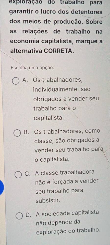 exploração do trabalho para
garantir o lucro dos detentores
dos meios de produção. Sobre
as relações de trabalho na
economia capitalista, marque a
alternativa CORRETA.
Escolha uma opção:
A. Os trabalhadores,
individualmente, são
obrigados a vender seu
trabalho para o
capitalista.
B. Os trabalhadores, como
classe, são obrigados a
vender seu trabalho para
o capitalista.
C. A classe trabalhadora
não é forçada a vender
seu trabalho para
subsistir.
D. A sociedade capitalista
não depende da
exploração do trabalho.