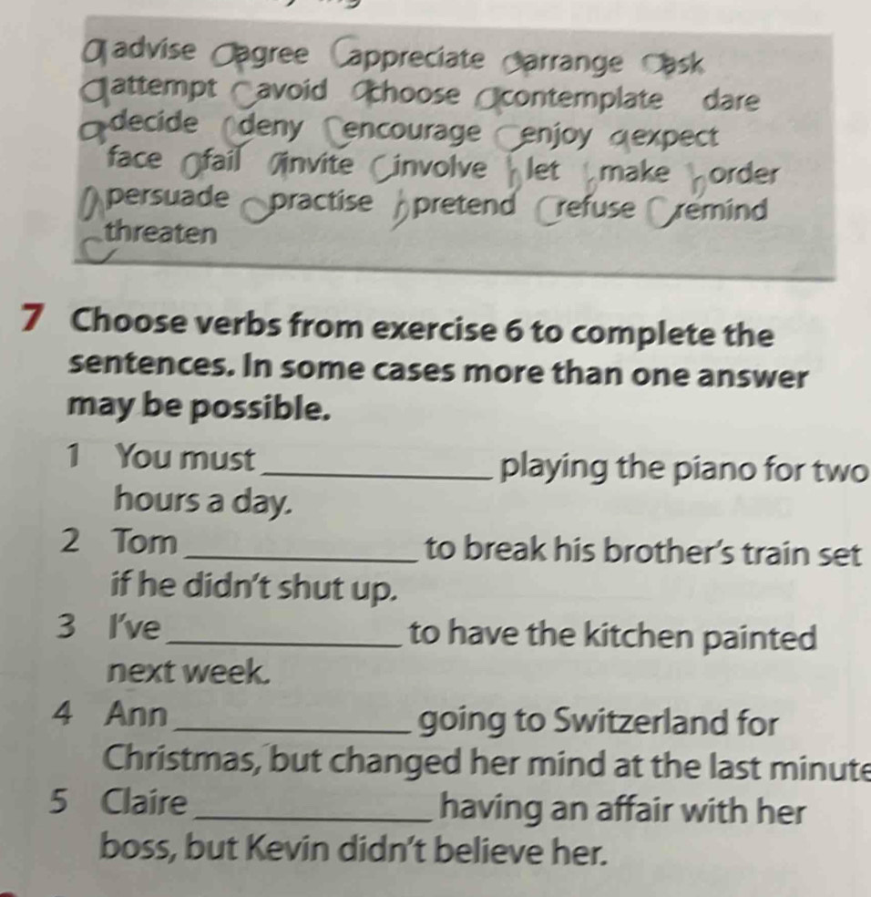 advise Jagree Cappreciate Harrange Cask 
attempt avoid hoose contemplate dare 
decide deny Cencourage enjoy «expect 
face fail invite involve let make order 
Àpersuade practise pretend refuse remind 
threaten 
7 Choose verbs from exercise 6 to complete the 
sentences. In some cases more than one answer 
may be possible. 
1 You must_ playing the piano for two
hours a day. 
2 Tom _to break his brother's train set 
if he didn't shut up. 
3 I've _to have the kitchen painted 
next week. 
4 Ann _going to Switzerland for 
Christmas, but changed her mind at the last minute 
5 Claire_ having an affair with her 
boss, but Kevin didn't believe her.