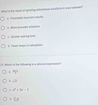 What is the result of ignoring extraneous solutions in your answer?
a. Potentially incorrect results
b. More accurate solutions
c. Quicker solving time
d. Fewer steps in calculation
10. Which of the following is a rational expression?
 (3x+1)/6 
b. sqrt(x)
C. x^2+2x-1
d.  (x^2-4)/x+2 