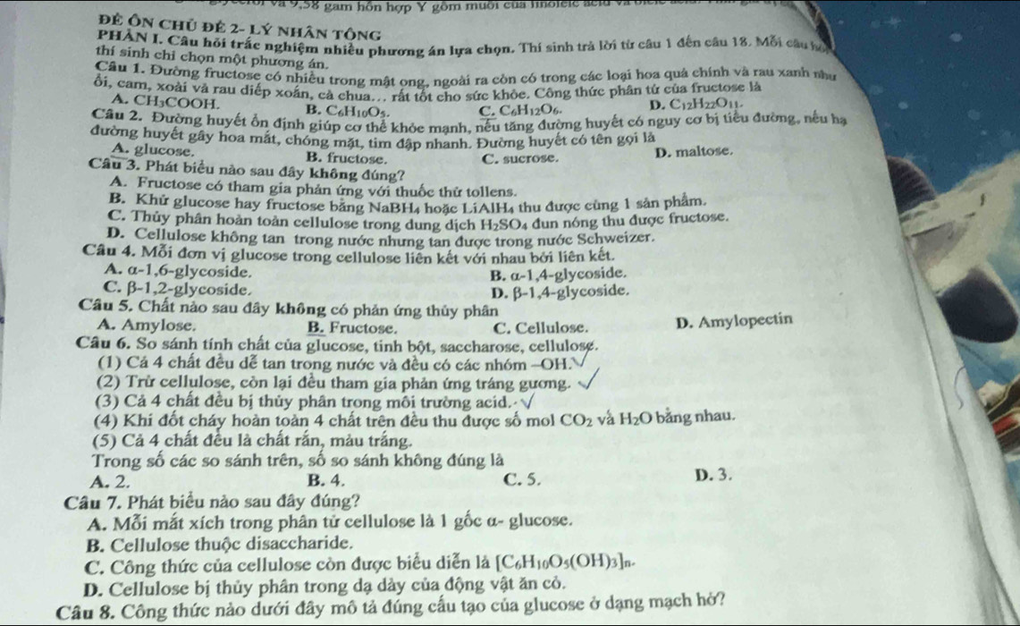 ới và 9,58 gam hồn hợp Y gồm muôi của linolele aeld và à
Đẻ Ôn chủ đẻ 2- Lý nhân tông
PHAN I. Câu hỏi trắc nghiệm nhiều phương án lựa chọn. Thí sinh trả lời từ câu 1 đến câu 18. Mỗi câu hộ
thí sinh chỉ chọn một phương án.
Câu 1. Đường fructose có nhiều trong mật ong. ngoài ra còn có trong các loại hoa quả chính và rau xanh nhà
ổi, cam, xoài và rau diếp xoắn, cả chua.. rất tốt cho sức khỏc. Công thức phân từ của fructose là
A. CH₃COOH. B. C6H10O5. C. C_6H_12O_6 D. C_12H_22O_11.
Câu 2. Đường huyết ổn định giúp cơ thể khỏc manh, nếu tăng đường huyết có nguy cơ bị tiểu đường, nếu hạ
đường huyết gây hoa mặt, chóng mặt, tim đập nhanh. Đường huyết có tên gọi là
A. glucose B. fructose. C. sucrose.
D. maltose.
Câu 3. Phát biểu nào sau đây không đúng?
A. Fructose có tham gia phản ứng với thuốc thử tollens.
B. Khử glucose hay fructose băng NaBH4 hoặc LiAlH4 thu được cùng 1 sản phẩm
C. Thủy phân hoàn toàn cellulose trong dung dịch H_2SO 4 đun nóng thu được fructose.
D. Cellulose không tan trong nước nhưng tan được trong nước Schweizer.
Câu 4. Mỗi đơn vị glucose trong cellulose liên kết với nhau bởi liên kết.
A. a -1,6-glycoside. B. alpha -1 ,4-glycoside.
C. β-1,2-glycoside.
D. beta -1
Câu 5. Chất nào sau đây không có phản ứng thủy phân 4-glycoside.
A. Amylose. B. Fructose. C. Cellulose. D. Amylopectin
Câu 6. So sánh tính chất của glucose, tinh bột, saccharose, cellulose.
(1) Cá 4 chất đều dễ tan trong nước và đều có các nhóm -OH.
(2) Trừ cellulose, còn lại đều tham gia phản ứng tráng gương.
(3) Cả 4 chất đều bị thủy phân trong mỗi trường acid. √
(4) Khi đốt cháy hoàn toàn 4 chất trên đều thu được số mol CO_2 và H_2O bằng nhau.
(5) Cả 4 chất đều là chất rắn, màu trắng.
Trong số các so sánh trên, số so sánh không đúng là
A. 2. B. 4. C. 5. D. 3.
Câu 7. Phát biểu nào sau đây đúng?
A. Mỗi mắt xích trong phân tử cellulose là 1 gốc α- glucose.
B. Cellulose thuộc disaccharide.
C. Công thức của cellulose còn được biểu diễn là [C_6H_10O_5(OH)_3]_n.
D. Cellulose bị thủy phân trong dạ dảy của động vật ăn cỏ.
Câu 8. Công thức nào dưới đây mô tả đúng cấu tạo của glucose ở dạng mạch hở?