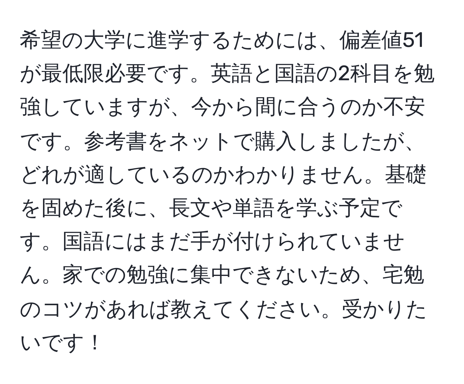 希望の大学に進学するためには、偏差値51が最低限必要です。英語と国語の2科目を勉強していますが、今から間に合うのか不安です。参考書をネットで購入しましたが、どれが適しているのかわかりません。基礎を固めた後に、長文や単語を学ぶ予定です。国語にはまだ手が付けられていません。家での勉強に集中できないため、宅勉のコツがあれば教えてください。受かりたいです！