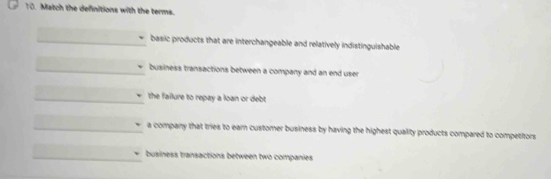 Match the definitions with the terms.
basic products that are interchangeable and relatively indistinguishable
business transactions between a company and an end user
the failure to repay a loan or debt
a company that tries to earn customer business by having the highest quality products compared to competitors
business transactions between two companies