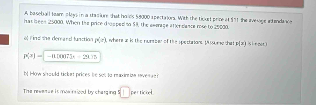 A baseball team plays in a stadium that holds 58000 spectators. With the ticket price at $11 the average attendance 
has been 25000. When the price dropped to $8, the average attendance rose to 29000. 
a) Find the demand function p(x) , where x is the number of the spectators. (Assume that p(x) is linear.)
p(x)=-0.00075x+29.75
b) How should ticket prices be set to maximize revenue? 
The revenue is maximized by charging $ | per ticket.