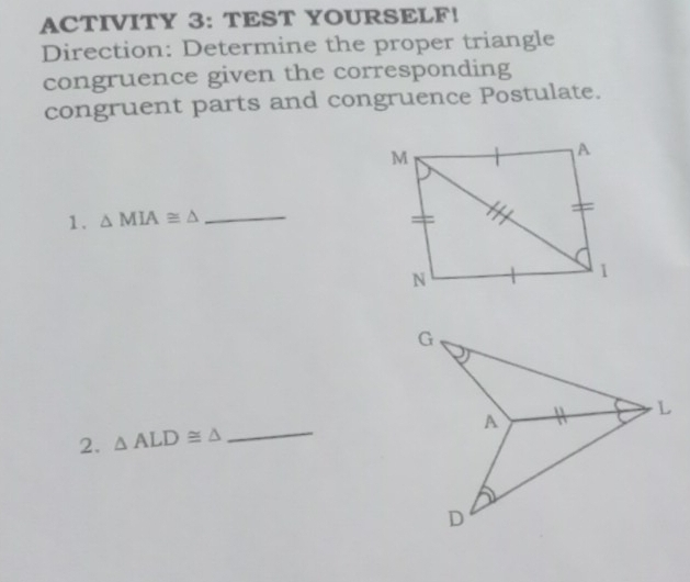 ACTIVITY 3: TEST YOURSELF! 
Direction: Determine the proper triangle 
congruence given the corresponding 
congruent parts and congruence Postulate. 
1. △ MIA≌ △ _ 
2. △ ALD≌ △ _