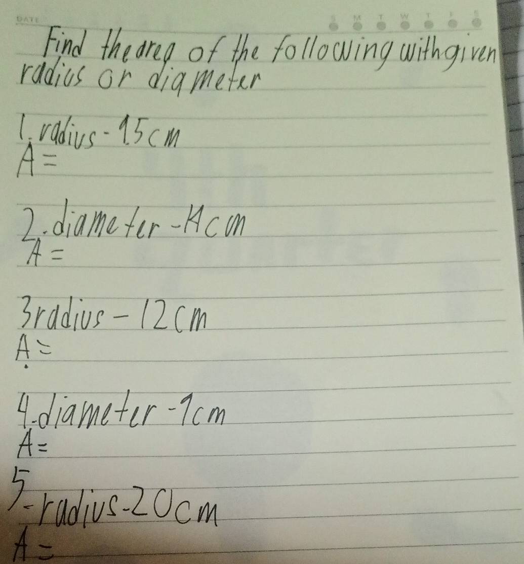 Find the area of the following withgiven 
radius or diameter 
1. radius- 15 cm
A=
2. diamefer- Hcon
A=
3radius - 12cm
A=
4. diameter- 7 cm
A=
) 
radius 20cm
A=