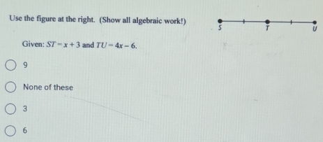 Use the figure at the right. (Show all algebraic work!) 5
Given: ST=x+3 and TU=4x-6.
9
None of these
3
6