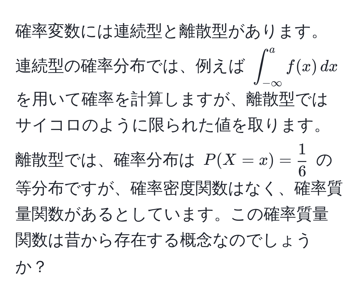 確率変数には連続型と離散型があります。連続型の確率分布では、例えば $∈t_(-∈fty)^a f(x) , dx$ を用いて確率を計算しますが、離散型ではサイコロのように限られた値を取ります。離散型では、確率分布は $P(X=x) =  1/6 $ の等分布ですが、確率密度関数はなく、確率質量関数があるとしています。この確率質量関数は昔から存在する概念なのでしょうか？