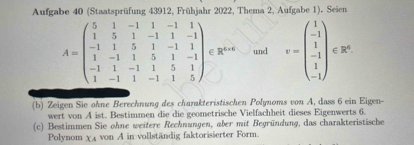 Aufgabe 40 (Staatsprüfung 43912, Frühjahr 2022, Thema 2, Aufgabe 1). Seien
A=beginpmatrix 5&1&-1&1&-1&1 1&5&1&-1&1&-1 -1&1&5&1&-1&1 1&-1&1&5&1&-1 -1&1&-1&1&5&1 1&-1&1&-1&1&5endpmatrix ∈ R^(n+n) und v=beginpmatrix 1 -1 1 -1 -1endpmatrix csc x
(b) Zeigen Sie ohne Berechnung des charakteristischen Polynoms von A, dass 6 ein Eigen-
wert von A ist. Bestimmen die die geometrische Vielfachheit dieses Eigenwerts 6.
(c) Bestimmen Sie ohne weitere Rechnungen, aber mit Begründung, das charakteristische
Polynom XA von A in vollständig faktorisierter Form.