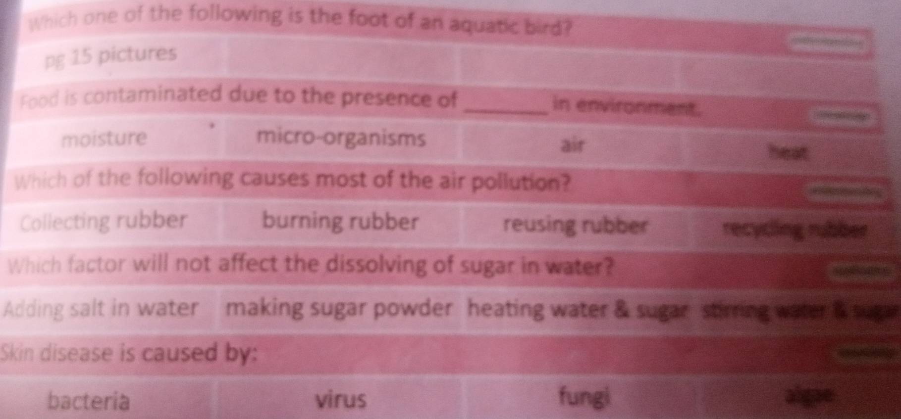 Which one of the following is the foot of an aquatic bird?
pg 15 pictures
Food is contaminated due to the presence of _in environment.

air
moisture micro-organisms heat
Which of the following causes most of the air pollution?
Collecting rubber burning rubber reusing rubber recycling rubber
Which factor will not affect the dissolving of sugar in water?
Adding salt in water making sugar powder heating water & sugar stirring water & sugar
Skin disease is caused by:
bacteria virus fungi algae