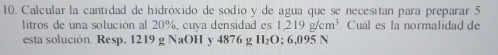 Calcular la cantidad de hidróxido de sodio y de agua que se necesitan para preparar 5
litros de una solución al 20%, cuya densidad es 1,219g/cm^3. Cuál es la normalidad de 
esta solución. Resp. 1219 g NaOH y 4876 g H_2( 0; 6,095 N