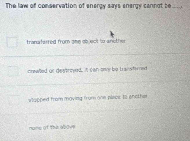 The law of conservation of energy says energy cannot be _.
transferred from one object to another
created or destroyed, it can only be transferred
stopped from moving from one place to enother
none of the above