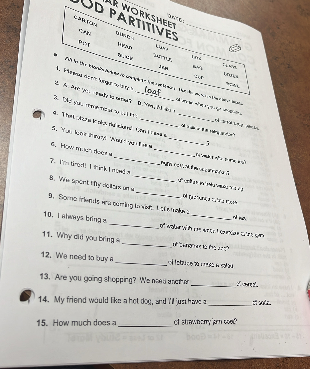 AR WORKSHEET 
DATE: 
POD PARTITIVES_ 
CARTON BUNCH 
CAN 
LOAF 
POT SLICE 
HEAD BOTTLE 
BOX 
JAR BAG 
GLASS 
DOZEN 
1. Please don't forget to buy a 
CUP BOWL 
fill in the blanks below to complete the sentences. Use the words in the above boxes 
2. A: Are you ready to order? B: Yes, I'd like a 
3. Did you remember to put the 
of bread when you go shopping . 
of carrot soup, please. 
4. That pizza looks delicious! Can I have a _? 
of milk in the refrigerator? 
5. You look thirsty! Would you like a_ 
of water with some ice? 
6. How much does a __eggs cost at the supermarket? 
7. I'm tired! I think I need a _of coffee to help wake me up. 
8. We spent fifty dollars on a _of groceries at the store. 
9. Some friends are coming to visit. Let's make a of tea. 
10. I always bring a _of water with me when I exercise at the gym. 
11. Why did you bring a _of bananas to the zoo? 
12. We need to buy a _of lettuce to make a salad. 
13. Are you going shopping? We need another _of cereal. 
14. My friend would like a hot dog, and I'll just have a _of soda. 
15. How much does a _of strawberry jam cost?