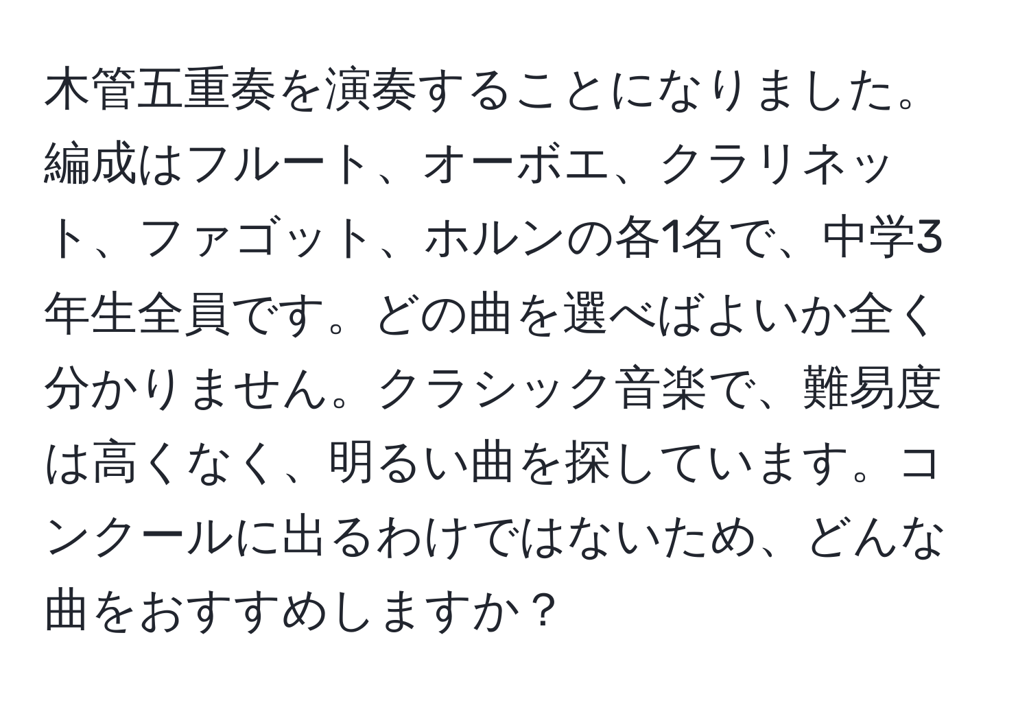 木管五重奏を演奏することになりました。編成はフルート、オーボエ、クラリネット、ファゴット、ホルンの各1名で、中学3年生全員です。どの曲を選べばよいか全く分かりません。クラシック音楽で、難易度は高くなく、明るい曲を探しています。コンクールに出るわけではないため、どんな曲をおすすめしますか？