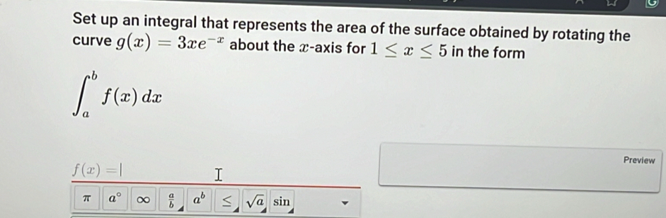 Set up an integral that represents the area of the surface obtained by rotating the 
curve g(x)=3xe^(-x) about the x-axis for 1≤ x≤ 5 in the form
∈t _a^(bf(x)dx
f(x)=|
Preview 
I 
π a^circ) ∞  a/b  a^b S sqrt(a) sin